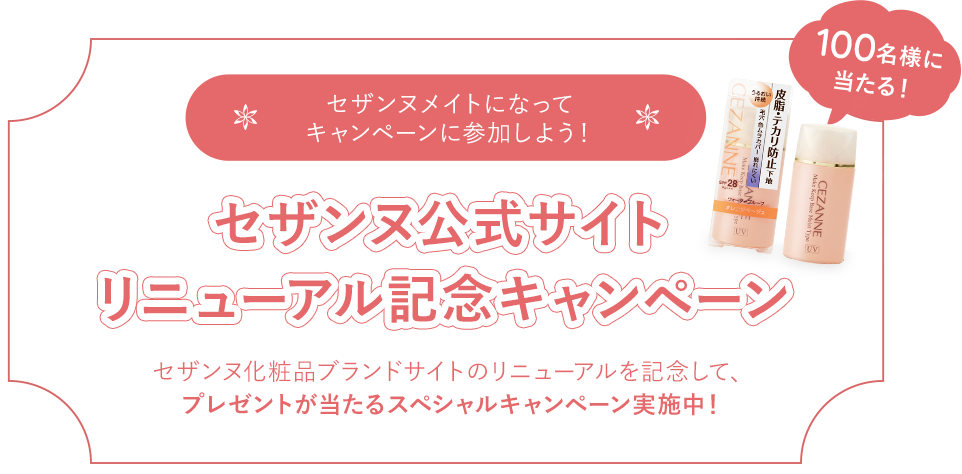 セザンヌメイトになってキャンペーンに参加しよう！セザンヌ公式サイトリニューアル記念キャンペーン セザンヌ化粧品ブランドサイトのリニューアルを記念して、プレゼントが当たるスペシャルキャンペーン実施中！100名様に当たる！