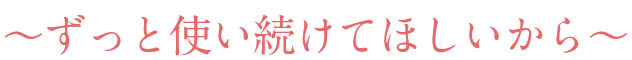 ～ずっと使い続けてほしいから～