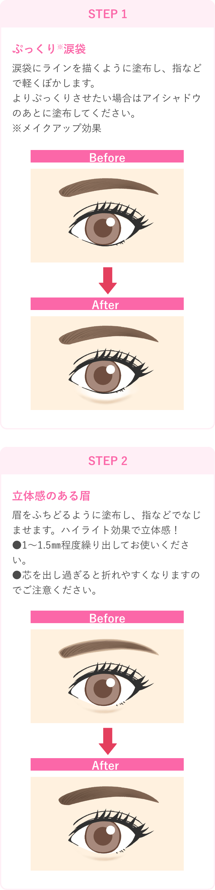 STEP 1 ぷっくり※涙袋 涙袋にラインを描くように塗布し、指などで軽くぼかします。よりぷっくりさせたい場合はアイシャドウのあとに塗布してください。※メイクアップ効果 STEP 2 立体感のある眉 眉をふちどるように塗布し、指などでなじませます。ハイライト効果で立体感！●1～1.5㎜程度繰り出してお使いください。●芯を出し過ぎると折れやすくなりますのでご注意ください。