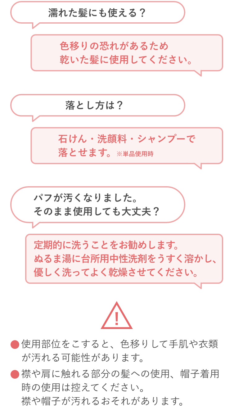 濡れた髪にも使える？色移りの恐れがあるため乾いた髪に使用してください。落とし方は？石けん・洗顔料・シャンプーで落とせます。※単品使用時 パフが汚くなりました。そのまま使用しても大丈夫？定期的に洗うことをお勧めします。ぬるま湯に台所用中性洗剤をうすく溶かし、優しく洗ってよく乾燥させてください。使用部位をこすると、色移りして手肌や衣類が汚れる可能性があります。襟や肩に触れる部分の髪への使用、帽子着用時の使用は控えてください。襟や帽子が汚れるおそれがあります。