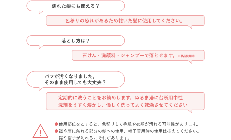 濡れた髪にも使える？色移りの恐れがあるため乾いた髪に使用してください。落とし方は？石けん・洗顔料・シャンプーで落とせます。※単品使用時 パフが汚くなりました。そのまま使用しても大丈夫？定期的に洗うことをお勧めします。ぬるま湯に台所用中性洗剤をうすく溶かし、優しく洗ってよく乾燥させてください。使用部位をこすると、色移りして手肌や衣類が汚れる可能性があります。襟や肩に触れる部分の髪への使用、帽子着用時の使用は控えてください。襟や帽子が汚れるおそれがあります。