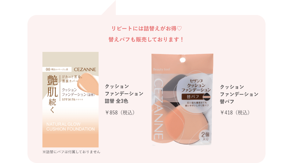 リピートには詰替えがお得♡替えパフも販売しております！ クッションファンデーション詰替 全3色 ￥858（税込） ※詰替にパフは付属しておりません クッションファンデーション替パフ￥418（税込）