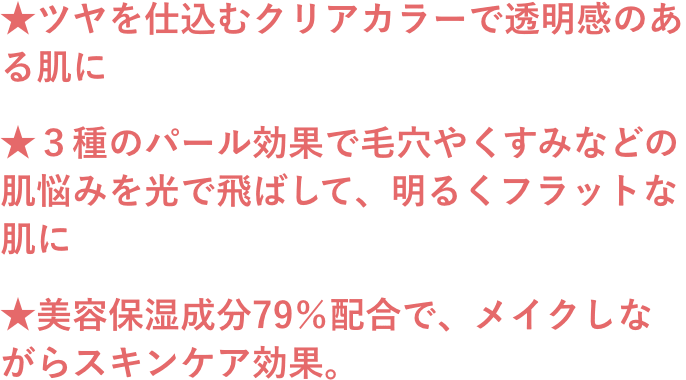 ★ツヤを仕込むクリアカラーで透明感のある肌に ★３種のパール効果で毛穴やくすみなどの肌悩みを光で飛ばして、明るくフラットな肌に ★美容保湿成分79％配合で、メイクしながらスキンケア効果。