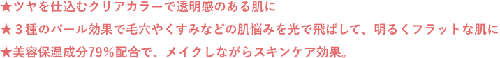 ★ツヤを仕込むクリアカラーで透明感のある肌に ★３種のパール効果で毛穴やくすみなどの肌悩みを光で飛ばして、明るくフラットな肌に ★美容保湿成分79％配合で、メイクしながらスキンケア効果。