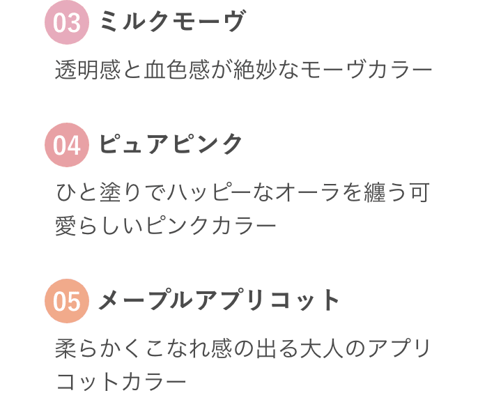 03 ミルクモーヴ 透明感と血色感が絶妙なモーヴカラー 04 ピュアピンク ひと塗りでハッピーなオーラを纏う可愛らしいピンクカラー 05 メープルアプリコット 柔らかくこなれ感の出る大人のアプリコットカラー