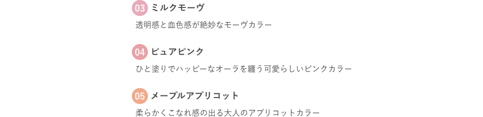 03 ミルクモーヴ 透明感と血色感が絶妙なモーヴカラー 04 ピュアピンク ひと塗りでハッピーなオーラを纏う可愛らしいピンクカラー 05 メープルアプリコット 柔らかくこなれ感の出る大人のアプリコットカラー