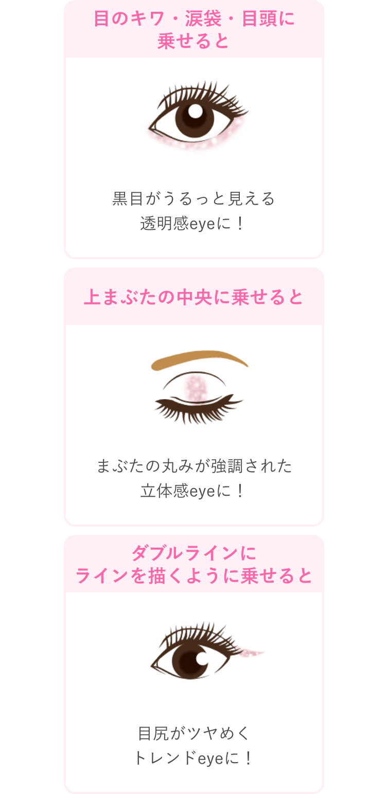 目のキワ・涙袋・目頭に乗せると 黒目がうるっと見える透明感eyeに！ 上まぶたの中央に乗せると まぶたの丸みが強調された立体感eyeに！ ダブルラインにラインを描くように乗せると 目尻がツヤめくトレンドeyeに！