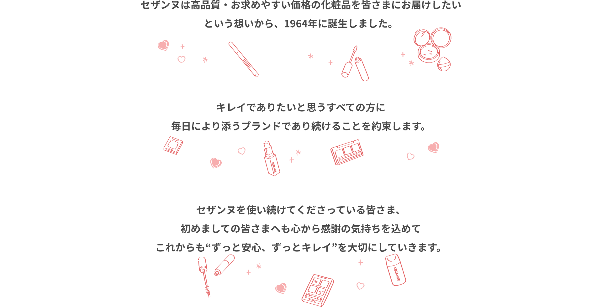 セザンヌは高品質・お求めやすい価格の化粧品を皆さまにお届けしたいという想いから、1964年に誕生しました。キレイでありたいと思うすべての方に毎日により添うブランドであり続けることを約束します。セザンヌを使い続けてくださっている皆さま、初めましての皆さまへも心から感謝の気持ちを込めてこれからも“ずっと安心、ずっとキレイ”を大切にしていきます。