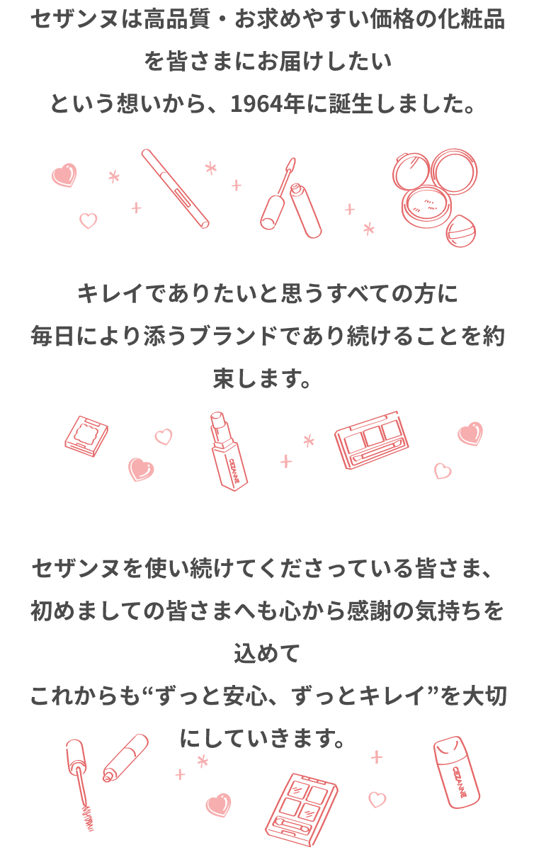 セザンヌは高品質・お求めやすい価格の化粧品を皆さまにお届けしたいという想いから、1964年に誕生しました。キレイでありたいと思うすべての方に毎日により添うブランドであり続けることを約束します。セザンヌを使い続けてくださっている皆さま、初めましての皆さまへも心から感謝の気持ちを込めてこれからも“ずっと安心、ずっとキレイ”を大切にしていきます。