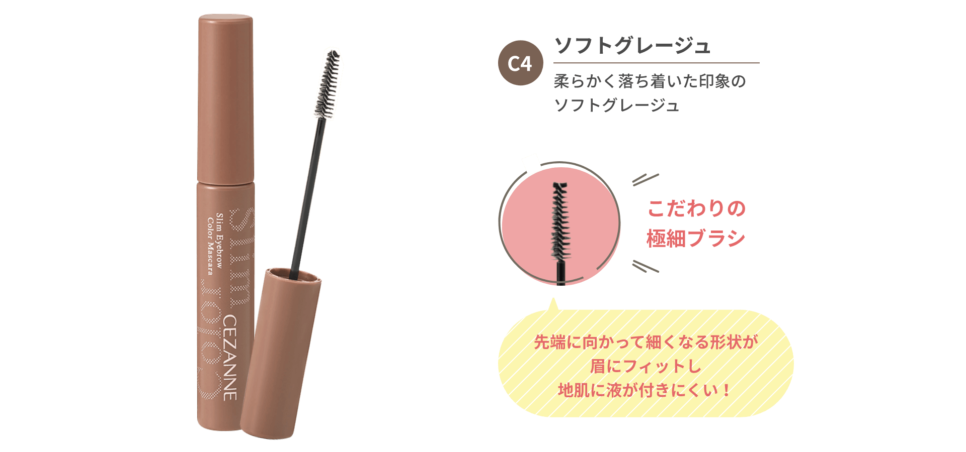C4 ソフトグレージュ 柔らかく落ち着いた印象のソフトグレージュ こだわりの極細ブラシ 先端に向かって細くなる形状が眉にフィットし地肌に液が付きにくい！