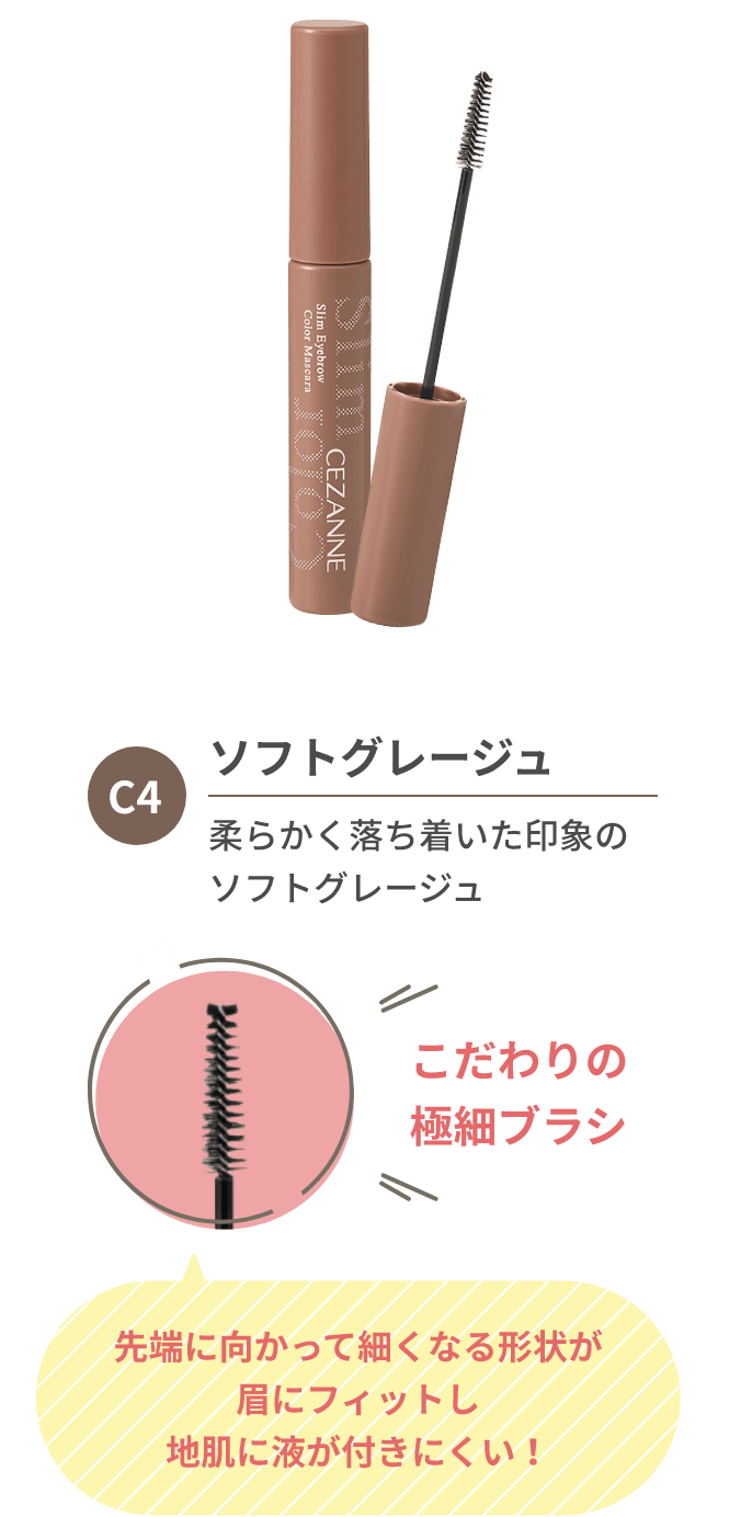 C4 ソフトグレージュ 柔らかく落ち着いた印象のソフトグレージュ こだわりの極細ブラシ 先端に向かって細くなる形状が眉にフィットし地肌に液が付きにくい！