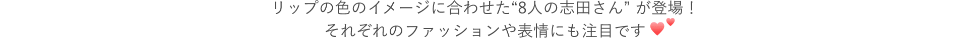 CMでは、リップの色のイメージに合わせた“8人の志田さん” が登場！それぞれのファッションや表情にも注目です
