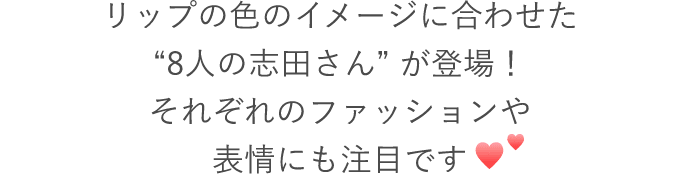 CMでは、リップの色のイメージに合わせた“8人の志田さん” が登場！それぞれのファッションや表情にも注目です